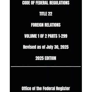 the Federal Register, Office of CODE OF FEDERAL REGULATIONS TITLE 22 FOREIGN RELATIONS VOLUME 1 OF 2 PARTS 1-299 Revised as of July 30, 2025 2025 EDITION the Federal Register, Office of CODE OF FEDERAL REGULATIONS TITLE 22 FOREIGN RELATIONS VOLUME 1 OF 2 PARTS 1-299 Revised as of July 30, 2025 2025 EDITION