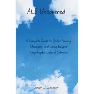 Jackson ALS Uncovered: A Complete Guide to Understanding, Managing, and Living Beyond Amyotrophic Lateral Sclerosis Jackson ALS Uncovered: A Complete Guide to Understanding, Managing, and Living Beyond Amyotrophic Lateral Sclerosis