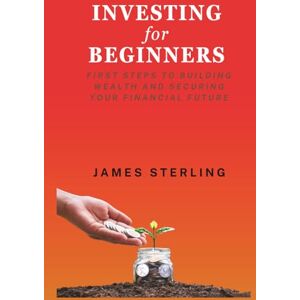 Sterling, James Investing for Beginners: First Step to Building Wealth and Securing Your Financial Future Sterling, James Investing for Beginners: First Step to Building Wealth and Securing Your Financial Future