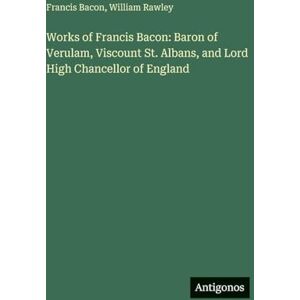 Bacon, Francis Works of Francis Bacon: Baron of Verulam, Viscount St. Albans, and Lord High Chancellor of England Bacon, Francis Works of Francis Bacon: Baron of Verulam, Viscount St. Albans, and Lord High Chancellor of England