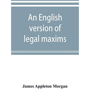 Appleton Morgan, James An English version of legal maxims: with the original forms, alphabetically arranged, and an index of subjects Appleton Morgan, James An English version of legal maxims: with the original forms, alphabetically arranged, and an index of subjects
