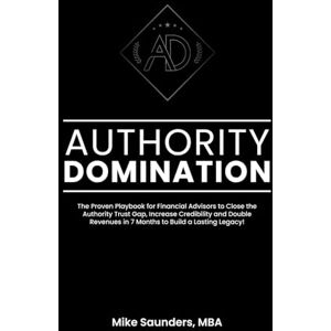 Saunders MBA, Mike Authority Domination: The Proven Playbook for Financial Advisors to Close the Authority Trust Gap, Increase Credibility and Double Revenues in 7 Months to Build a Lasting Legacy! Saunders MBA, Mike Authority Domination: The Proven Playbook for Financial Advisors to Close the Authority Trust Gap, Increase Credibility and Double Revenues in 7 Months to Build a Lasting Legacy!
