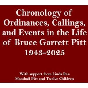 Pitt, Bruce Chronology of Ordinances, Callings, and Events in the Life of Bruce Garrett Pitt 1943-2025: With support from Linda Rae, Marshall Pitt and Twelve Children Pitt, Bruce Chronology of Ordinances, Callings, and Events in the Life of Bruce Garrett Pitt 1943-2025: With support from Linda Rae, Marshall Pitt and Twelve Children