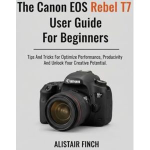 Finch, Alistair The Canon EOS Rebel T7 User Guide For Beginners: Tips And Tricks For Optimizing Performance, Productivity And Unlock Your Creative Potential Finch, Alistair The Canon EOS Rebel T7 User Guide For Beginners: Tips And Tricks For Optimizing Performance, Productivity And Unlock Your Creative Potential