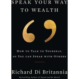 Di Britannia, Richard Speak Your Way to Wealth: How To Talk To Yourself, So You Can Speak With Others Di Britannia, Richard Speak Your Way to Wealth: How To Talk To Yourself, So You Can Speak With Others