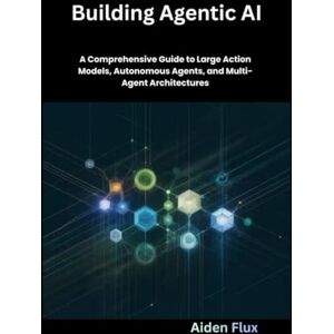 Flux, Aiden Building Agentic AI: A Comprehensive Guide to Large Action Models, Autonomous Agents, and Multi-Agent Architectures Flux, Aiden Building Agentic AI: A Comprehensive Guide to Large Action Models, Autonomous Agents, and Multi-Agent Architectures