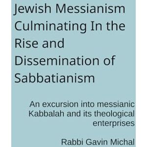 Michal, Dr Gavin Jewish Messianism Culminating In the Rise and Dissemination of Sabbatianism: An excursion into messianic Kabbalah and its theological enterprises Michal, Dr Gavin Jewish Messianism Culminating In the Rise and Dissemination of Sabbatianism: An excursion into messianic Kabbalah and its theological enterprises