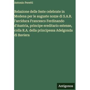 Peretti, Antonio Relazione delle feste celebrate in Modena per le auguste nozze di S.A.R. l'arciduca Francesco Ferdinando d'Austria, principe ereditario estense, colla R.A. della principessa Adelgonda di Baviera Peretti, Antonio Relazione delle feste celebrate in Modena per le auguste nozze di S.A.R. l'arciduca Francesco Ferdinando d'Austria, principe ereditario estense, colla R.A. della principessa Adelgonda di Baviera