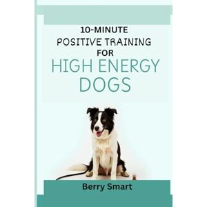Smart, Berry 10-MINUTE POSITIVE TRAINING FOR HIGH ENERGY DOGS: The Owner’s Illustrated Guide To Focus for Reactive Dogs with Enrichment Games and Step-by-Step Instruction for Every Breed Smart, Berry 10-MINUTE POSITIVE TRAINING FOR HIGH ENERGY DOGS: The Owner’s Illustrated Guide To Focus for Reactive Dogs with Enrichment Games and Step-by-Step Instruction for Every Breed