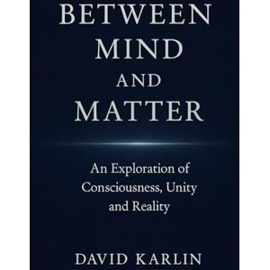 Karlin, David Between Mind and Matter: An Exploration of Consciousness, Unity and Reality Karlin, David Between Mind and Matter: An Exploration of Consciousness, Unity and Reality