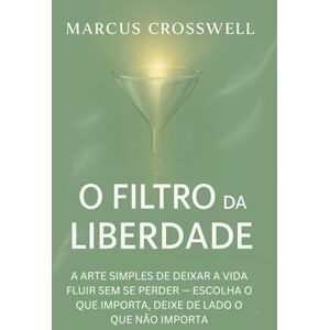 Crosswell, Marcus O FILTRO DA LIBERDADE: A ARTE SIMPLES DE DEIXAR A VIDA FLUIR SEM SE PERDER — ESCOLHA O QUE IMPORTA, DEIXE DE LADO O QUE NÃO IMPORTA Crosswell, Marcus O FILTRO DA LIBERDADE: A ARTE SIMPLES DE DEIXAR A VIDA FLUIR SEM SE PERDER — ESCOLHA O QUE IMPORTA, DEIXE DE LADO O QUE NÃO IMPORTA