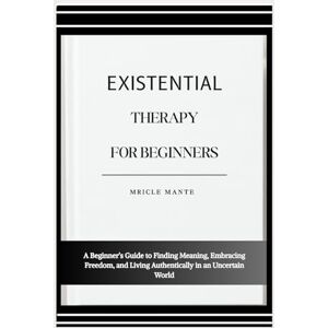 MANTE, MRICLE EXISTENTIAL THERAPY FOR BEGINNERS: A Beginner’s Guide to Finding Meaning, Embracing Freedom, and Living Authentically in an Uncertain World MANTE, MRICLE EXISTENTIAL THERAPY FOR BEGINNERS: A Beginner’s Guide to Finding Meaning, Embracing Freedom, and Living Authentically in an Uncertain World
