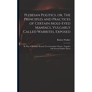 Plebeian Politics, or, The Principles and Practices of Certain Mole-eyed Maniacs, Vulgarly Called Warrites, Exposed: by Way of Dialogue Betwixt Two ... Clowns: Together With Several Fugitive Pieces Plebeian Politics, or, The Principles and Practices of Certain Mole-eyed Maniacs, Vulgarly Called Warrites, Exposed: by Way of Dialogue Betwixt Two ... Clowns: Together With Several Fugitive Pieces