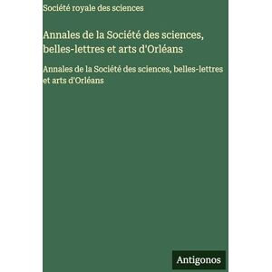 Société Royale Des Sciences Annales de la Société des sciences, belles-lettres et arts d'Orléans: Annales de la Société des sciences, belles-lettres et arts d'Orléans Société Royale Des Sciences Annales de la Société des sciences, belles-lettres et arts d'Orléans: Annales de la Société des sciences, belles-lettres et arts d'Orléans