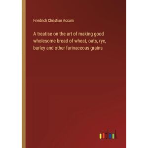 Accum, Friedrich Christian A treatise on the art of making good wholesome bread of wheat, oats, rye, barley and other farinaceous grains Accum, Friedrich Christian A treatise on the art of making good wholesome bread of wheat, oats, rye, barley and other farinaceous grains