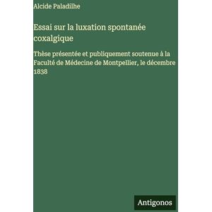 Paladilhe, Alcide Essai sur la luxation spontanée coxalgique: Thèse présentée et publiquement soutenue à la Faculté de Médecine de Montpellier, le décembre 1838 Paladilhe, Alcide Essai sur la luxation spontanée coxalgique: Thèse présentée et publiquement soutenue à la Faculté de Médecine de Montpellier, le décembre 1838