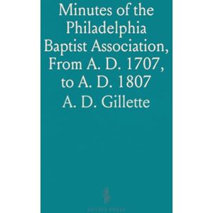 Gillette Minutes of the Philadelphia Baptist Association, From A. D. 1707, to A. D. 1807: Being the First One Hundred Years of Its Existence Gillette Minutes of the Philadelphia Baptist Association, From A. D. 1707, to A. D. 1807: Being the First One Hundred Years of Its Existence