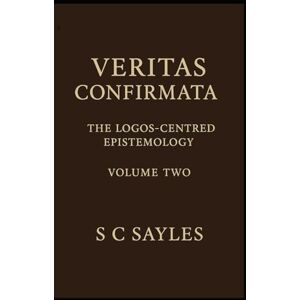 Sayles, S C VERITAS CONFIRMATA: The Logos-Centred Epistemology (Volume Two) Sayles, S C VERITAS CONFIRMATA: The Logos-Centred Epistemology (Volume Two)
