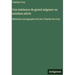 Croy, Charles Une existence de grand seigneur au seizième siècle: Mémoires autographes du Duc Charles de Croy Croy, Charles Une existence de grand seigneur au seizième siècle: Mémoires autographes du Duc Charles de Croy