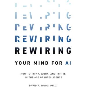 Wood, David A. Rewiring Your Mind for AI: How to Think, Work, and Thrive in the Age of Intelligence Wood, David A. Rewiring Your Mind for AI: How to Think, Work, and Thrive in the Age of Intelligence