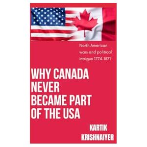 Krishnaiyer, Kartik Why Canada Never Became Part of the USA: North American Wars and Political Intrigue 1774-1871 Krishnaiyer, Kartik Why Canada Never Became Part of the USA: North American Wars and Political Intrigue 1774-1871