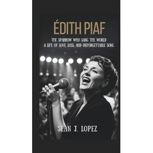 J.Lopez, Sean Édith Piaf: The Sparrow Who Sang the World: A Life of Love, Loss, and Unforgettable Song J.Lopez, Sean Édith Piaf: The Sparrow Who Sang the World: A Life of Love, Loss, and Unforgettable Song