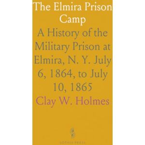 Clay W., Holmes The Elmira Prison Camp: A History of the Military Prison at Elmira, N. Y. July 6, 1864, to July 10, 1865 Clay W., Holmes The Elmira Prison Camp: A History of the Military Prison at Elmira, N. Y. July 6, 1864, to July 10, 1865