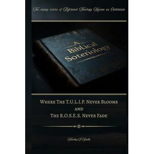 Smith, Timothy P A Biblical Soteriology: Where The T.U.L.I.P. Never Blooms and The R.O.S.E.S. Never Fade Smith, Timothy P A Biblical Soteriology: Where The T.U.L.I.P. Never Blooms and The R.O.S.E.S. Never Fade