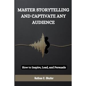 Okafor, Nathan MASTER STORYTELLING AND CAPTIVATE ANY AUDIENCE: How to Inspire, Lead, and Persuade Okafor, Nathan MASTER STORYTELLING AND CAPTIVATE ANY AUDIENCE: How to Inspire, Lead, and Persuade