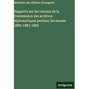 Ministere des Affaires Etrangeres Rapports sur les travaux de la Commission des archives diplomatiques pendant les annees 1880-1881-1882 Ministere des Affaires Etrangeres Rapports sur les travaux de la Commission des archives diplomatiques pendant les annees 1880-1881-1882