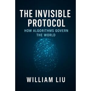 Liu, William The Invisible Protocol: How Algorithms Quietly Took Control of Modern Power (The Algorithmic Empire Trilogy) Liu, William The Invisible Protocol: How Algorithms Quietly Took Control of Modern Power (The Algorithmic Empire Trilogy)