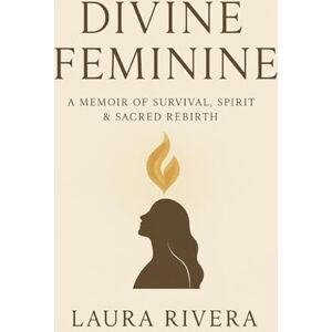 Rivera, Laura Divine Feminine: A Memoir of Survival, Spirit, and Sacred Rebirth Rivera, Laura Divine Feminine: A Memoir of Survival, Spirit, and Sacred Rebirth