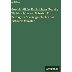Tibus, A Geschichtliche Nachrichten über die Weihbischöfe von Münster: Ein Beitrag zur Specialgeschichte des Bisthums Münster Tibus, A Geschichtliche Nachrichten über die Weihbischöfe von Münster: Ein Beitrag zur Specialgeschichte des Bisthums Münster
