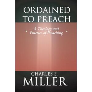 Miller, Charles E. Ordained to Preach: A Theology and Practice of Preaching Miller, Charles E. Ordained to Preach: A Theology and Practice of Preaching