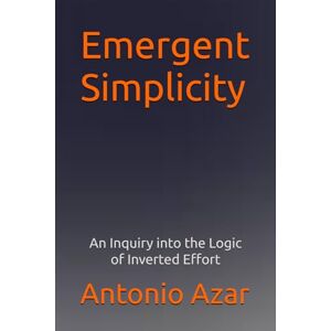 Azar, Dr Antonio Emergent Simplicitty: An Inquiry into the Logic of Inverted Effort Azar, Dr Antonio Emergent Simplicitty: An Inquiry into the Logic of Inverted Effort