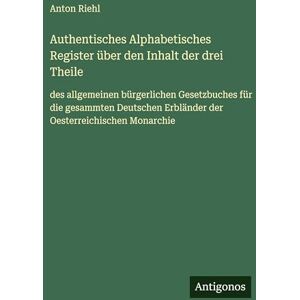 Riehl, Anton Authentisches Alphabetisches Register über den Inhalt der drei Theile: des allgemeinen bürgerlichen Gesetzbuches für die gesammten Deutschen Erbländer der Oesterreichischen Monarchie Riehl, Anton Authentisches Alphabetisches Register über den Inhalt der drei Theile: des allgemeinen bürgerlichen Gesetzbuches für die gesammten Deutschen Erbländer der Oesterreichischen Monarchie
