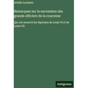 Luchaire, Achille Remarques sur la succession des grands officiers de la couronne: Qui ont souscrit les diplomes de Louis VI et de Louis VII Luchaire, Achille Remarques sur la succession des grands officiers de la couronne: Qui ont souscrit les diplomes de Louis VI et de Louis VII