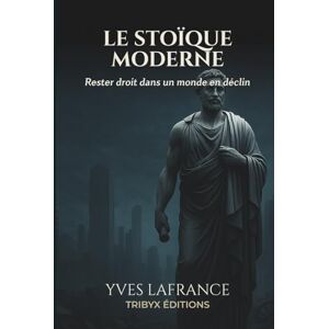 Lafrance, Yves LE STOÏQUE MODERNE: Rester droit dans un monde en déclin Lafrance, Yves LE STOÏQUE MODERNE: Rester droit dans un monde en déclin