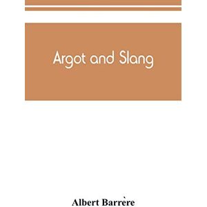 Barrère, Albert Argot and slang; a new French and English dictionary of the cant words, quaint expressions, slang terms and flash phrases used in the high and low life of old and new Paris Barrère, Albert Argot and slang; a new French and English dictionary of the cant words, quaint expressions, slang terms and flash phrases used in the high and low life of old and new Paris