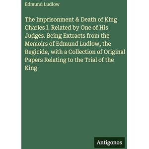 Ludlow, Edmund The Imprisonment & Death of King Charles I. Related by One of His Judges. Being Extracts from the Memoirs of Edmund Ludlow, the Regicide, with a ... Papers Relating to the Trial of the King Ludlow, Edmund The Imprisonment & Death of King Charles I. Related by One of His Judges. Being Extracts from the Memoirs of Edmund Ludlow, the Regicide, with a ... Papers Relating to the Trial of the King