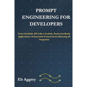 Aggrey, Eb Prompt Engineering for Developers: From Unreliable API Calls to Scalable, Production-Ready Applications—A Systematic Framework for Mastering AI Integration Aggrey, Eb Prompt Engineering for Developers: From Unreliable API Calls to Scalable, Production-Ready Applications—A Systematic Framework for Mastering AI Integration