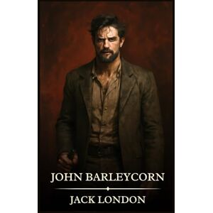 London, Jack John Barleycorn: Timeless Edition Featuring Authentic Illustrations London, Jack John Barleycorn: Timeless Edition Featuring Authentic Illustrations