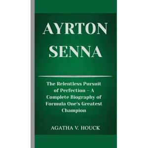 V. Houck, Agatha AYRTON SENNA: The Relentless Pursuit of Perfection- A Complete Biography of Formula One's Greatest Champion V. Houck, Agatha AYRTON SENNA: The Relentless Pursuit of Perfection- A Complete Biography of Formula One's Greatest Champion
