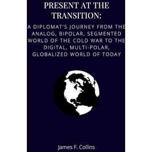 Collins, James F. Present at the Transition: A Diplomat's Journey from the Analog, Bipolar, Segmented World of the Cold War to the Digital, Multi-polar, Globalized World of Today Collins, James F. Present at the Transition: A Diplomat's Journey from the Analog, Bipolar, Segmented World of the Cold War to the Digital, Multi-polar, Globalized World of Today