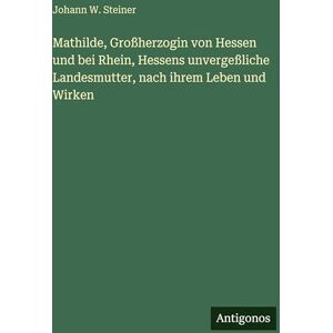 Steiner, Johann W Mathilde, Großherzogin von Hessen und bei Rhein, Hessens unvergeßliche Landesmutter, nach ihrem Leben und Wirken Steiner, Johann W Mathilde, Großherzogin von Hessen und bei Rhein, Hessens unvergeßliche Landesmutter, nach ihrem Leben und Wirken
