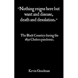 Goodman, Kevin “Nothing reigns here but Want and Disease, Death and Desolation!”:: The Black Country During The 1832 Cholera Pandemic Goodman, Kevin “Nothing reigns here but Want and Disease, Death and Desolation!”:: The Black Country During The 1832 Cholera Pandemic