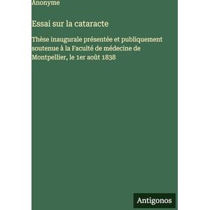 Anonyme Essai sur la cataracte: Thèse inaugurale présentée et publiquement soutenue à la Faculté de médecine de Montpellier, le 1er août 1838 Anonyme Essai sur la cataracte: Thèse inaugurale présentée et publiquement soutenue à la Faculté de médecine de Montpellier, le 1er août 1838