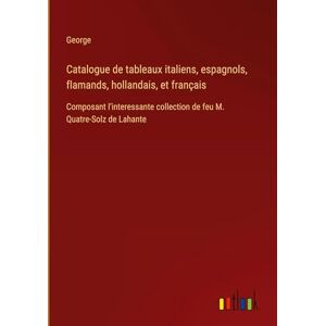 George Catalogue de tableaux italiens, espagnols, flamands, hollandais, et français: Composant l'interessante collection de feu M. Quatre-Solz de Lahante George Catalogue de tableaux italiens, espagnols, flamands, hollandais, et français: Composant l'interessante collection de feu M. Quatre-Solz de Lahante