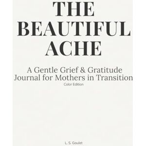 Goulet, L. S. THE BEAUTIFUL ACHE: A Gentle Grief & Gratitude Journal for Mothers in Transition (Color Edition) Goulet, L. S. THE BEAUTIFUL ACHE: A Gentle Grief & Gratitude Journal for Mothers in Transition (Color Edition)