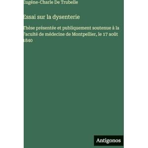 de Trubelle, Eugéne-Charle Essai sur la dysenterie: Thèse présentée et publiquement soutenue à la Faculté de médecine de Montpellier, le 17 août 1840 de Trubelle, Eugéne-Charle Essai sur la dysenterie: Thèse présentée et publiquement soutenue à la Faculté de médecine de Montpellier, le 17 août 1840